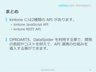 まとめ
▎ kintone  には2種類の  API  があります。
■  kintone  JavaScript  API
■  kintone  REST  API

▎ OPROARTS、DataSpider  を利利⽤用する事で、開発
の負担やコストを抑えて、API  連携の仕組みを
導⼊入する事ができます。

copyright©cybozu

43

 