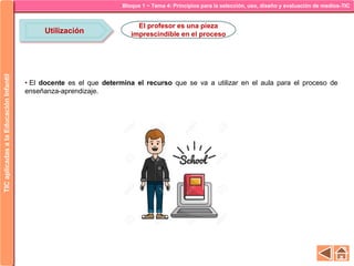 Bloque 1 ~ Tema 4: Principios para la selección, uso, diseño y evaluación de medios-TICTICaplicadasalaEducaciónInfantil
Utilización
El profesor es una pieza
imprescindible en el proceso
• El docente es el que determina el recurso que se va a utilizar en el aula para el proceso de
enseñanza-aprendizaje.
 