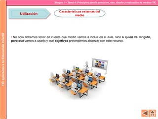 Bloque 1 ~ Tema 4: Principios para la selección, uso, diseño y evaluación de medios-TICTICaplicadasalaEducaciónInfantil
Utilización
Características externas del
medio
• No solo debemos tener en cuenta qué medio vamos a incluir en el aula, sino a quién va dirigido,
para qué vamos a usarlo y que objetivos pretendemos alcanzar con este recurso.
 
