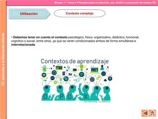 Bloque 1 ~ Tema 4: Principios para la selección, uso, diseño y evaluación de medios-TICTICaplicadasalaEducaciónInfantil
Utilización Contexto complejo
• Debemos tener en cuenta el contexto psicológico, físico, organizativo, didáctico, funcional,
cognitivo o social, entre otros, ya que se verán condicionados ambos de forma simultánea e
interrelacionada
 