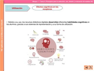 Bloque 1 ~ Tema 4: Principios para la selección, uso, diseño y evaluación de medios-TICTICaplicadasalaEducaciónInfantil
Utilización
Efectos cognitivos en los
receptores
• Debido a su uso, los recursos didácticos digitales desarrollan diferentes habilidades cognitivas en
los alumnos, gracias a sus sistemas de representación y a su forma de utilización.
 