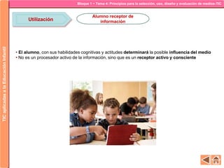Bloque 1 ~ Tema 4: Principios para la selección, uso, diseño y evaluación de medios-TICTICaplicadasalaEducaciónInfantil
Utilización
Alumno receptor de
información
• El alumno, con sus habilidades cognitivas y actitudes determinará la posible influencia del medio
• No es un procesador activo de la información, sino que es un receptor activo y consciente
 