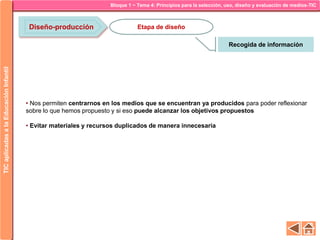 Bloque 1 ~ Tema 4: Principios para la selección, uso, diseño y evaluación de medios-TICTICaplicadasalaEducaciónInfantil
Diseño-producción
Recogida de información
Etapa de diseño
• Nos permiten centrarnos en los medios que se encuentran ya producidos para poder reflexionar
sobre lo que hemos propuesto y si eso puede alcanzar los objetivos propuestos
• Evitar materiales y recursos duplicados de manera innecesaria
 