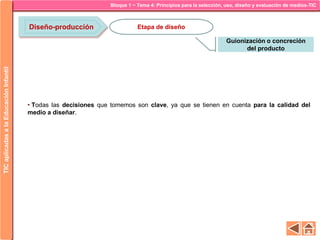 Bloque 1 ~ Tema 4: Principios para la selección, uso, diseño y evaluación de medios-TICTICaplicadasalaEducaciónInfantil
Diseño-producción
Guionización o concreción
del producto
Etapa de diseño
• Todas las decisiones que tomemos son clave, ya que se tienen en cuenta para la calidad del
medio a diseñar.
 