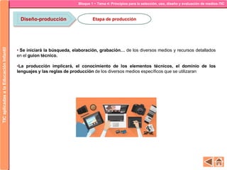 Bloque 1 ~ Tema 4: Principios para la selección, uso, diseño y evaluación de medios-TICTICaplicadasalaEducaciónInfantil
Diseño-producción Etapa de producción
• Se iniciará la búsqueda, elaboración, grabación… de los diversos medios y recursos detallados
en el guion técnico.
•La producción implicará, el conocimiento de los elementos técnicos, el dominio de los
lenguajes y las reglas de producción de los diversos medios específicos que se utilizaran
 