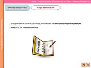 Bloque 1 ~ Tema 4: Principios para la selección, uso, diseño y evaluación de medios-TICTICaplicadasalaEducaciónInfantil
Diseño-producción Etapa de evaluación
• Nos aclarará si el material que hemos elaborado ha conseguido los objetivos previstos.
• Identificar los errores cometidos.
 