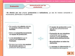 Bloque 1 ~ Tema 4: Principios para la selección, uso, diseño y evaluación de medios-TICTICaplicadasalaEducaciónInfantil
Evaluación
Ventajas
• Se muestra más abierto además
de asumirla criticas con más
facilidad.
• Motiva el autoperfeccionamiento
del equipo de producción .
• La no necesidad de que el
material esté totalmente
finalizado.
• No tener que contar con equipos
de personas ajenos a la
producción del programa.
Limitaciones
• El equipo de producción puede
que no sea suficientemente
objetivo.
• Formación de sus miembros
comprender que el medio
realizado puede plantearse
desde otros planteamientos.
• No profundizar en todos los
elementos
• La escasez de intervención de
los receptores del programa
Autoevaluación por los
productores
• Se efectúa por sus propios productores o realizadores, ya sea de manera consciente o
inconsciente, planificada o no planificada.
 