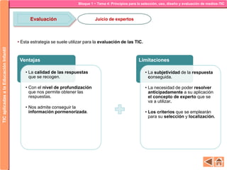 Bloque 1 ~ Tema 4: Principios para la selección, uso, diseño y evaluación de medios-TICTICaplicadasalaEducaciónInfantil
Evaluación Juicio de expertos
• Esta estrategia se suele utilizar para la evaluación de las TIC.
Ventajas
• La calidad de las respuestas
que se recogen.
• Con el nivel de profundización
que nos permite obtener las
respuestas.
• Nos admite conseguir la
información pormenorizada.
Limitaciones
• La subjetividad de la respuesta
conseguida.
• La necesidad de poder resolver
anticipadamente a su aplicación
el concepto de experto que se
va a utilizar.
• Los criterios que se emplearán
para su selección y localización.
 