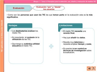 Bloque 1 ~ Tema 4: Principios para la selección, uso, diseño y evaluación de medios-TICTICaplicadasalaEducaciónInfantil
Evaluación
Evaluación “por” y “desde”
los usuarios
• Como son las personas que usan las TIC las que toman parte en la evaluación esta es la más
significativa.
Ventajas
• Los destinatarios evalúan los
medio TIC.
• Es importante el contexto de la
utilización de las TIC.
• Que tenga su auténtica utilidad
educativa el medio TIC.
Limitaciones
• El medio TIC necesita una
versión final.
• Hay que añadir los datos.
• Resulta muy laborioso y
necesita emplear tiempo y coste.
• Es preciso tener control en
técnicas de investigación sobre
la evaluación.
 