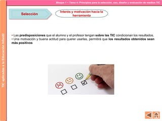 Bloque 1 ~ Tema 4: Principios para la selección, uso, diseño y evaluación de medios-TICTICaplicadasalaEducaciónInfantil
Selección
Interés y motivación hacia la
herramienta
• Las predisposiciones que el alumno y el profesor tengan sobre las TIC condicionan los resultados.
• Una motivación y buena actitud para querer usarlas, permitirá que los resultados obtenidos sean
más positivos
 