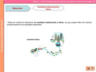 Bloque 1 ~ Tema 4: Principios para la selección, uso, diseño y evaluación de medios-TICTICaplicadasalaEducaciónInfantil
Selección
Contexto instruccional y
físico
• Tener en cuenta la estructura del contexto institucional y físico, ya que puede influir de manera
condicionante en los resultados obtenidos.
 