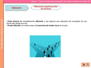 Bloque 1 ~ Tema 4: Principios para la selección, uso, diseño y evaluación de medios-TICTICaplicadasalaEducaciónInfantil
Selección
Diferencias cognitivas entre
los alumnos
• Cada alumno es completamente diferente y hay algunos que adquieren los conceptos de una
forma más rápida que otro
• Puede dificultar, en ciertos casos, la inserción del medio digital en el aula
 