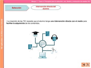 Bloque 1 ~ Tema 4: Principios para la selección, uso, diseño y evaluación de medios-TICTICaplicadasalaEducaciónInfantil
Selección
Intervención directa del
alumno
• La inserción de las TIC necesita que el alumno tenga una intervención directa con el medio para
facilitar la adquisición de los contenidos.
 