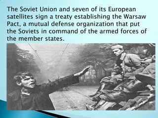 The Soviet Union and seven of its European
satellites sign a treaty establishing the Warsaw
Pact, a mutual defense organization that put
the Soviets in command of the armed forces of
the member states.
 