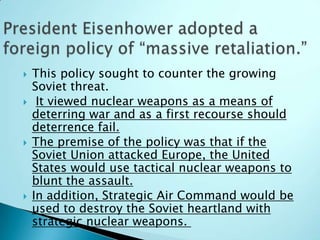    This policy sought to counter the growing
    Soviet threat.
    It viewed nuclear weapons as a means of
    deterring war and as a first recourse should
    deterrence fail.
   The premise of the policy was that if the
    Soviet Union attacked Europe, the United
    States would use tactical nuclear weapons to
    blunt the assault.
   In addition, Strategic Air Command would be
    used to destroy the Soviet heartland with
    strategic nuclear weapons.
 