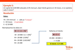 Datos:
Resolución
r% = 2% mensual → 10% en “5 meses”
t = 10 meses
C = S/ 20 000
Reemplazamos los datos en:
M = 20 000 (110%)2
M = C × (1 + r%)
n
M = 20 000 × (1 + 10%)2
M = 20 000 (110/100)2
M = 24 200
Ejemplo 5:
Un capital de S/20 000 colocado al 2% mensual. ¿Qué interés genera en 10 meses, si se capitaliza
cada 5 meses?
Hallamos el interés:
24 200 = 20 000 + I
I = 4 200
M = C + I
( 2 periodos)
∴ El interés S/ 4 200.
 