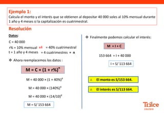 Ejemplo 1:
Calcula el monto y el interés que se obtienen al depositar 40 000 soles al 10% mensual durante
1 año y 4 meses si la capitalización es cuatrimestral.
Resolución
Datos:
C = 40 000
r% = 10% mensual
t = 1 año y 4 meses
 Ahora reemplacemos los datos :
M = 40 000 × (1 + 40%)4
M = 40 000 × (140%)4
M = S/ 153 664
 Finalmente podemos calcular el interés:
153 664 = I + 40 000
I = S/ 113 664
M = 40 000 × (14/10)4
M = C × (1 + r%)
n
M = I + C
= 40% cuatrimestral
x4
= 4 cuatrimestres = n
∴ El monto es S/153 664.
∴ El interés es S/113 664.
 