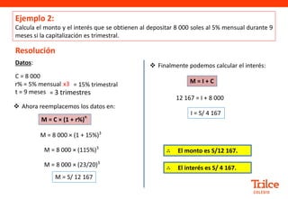 Ejemplo 2:
Calcula el monto y el interés que se obtienen al depositar 8 000 soles al 5% mensual durante 9
meses si la capitalización es trimestral.
Resolución
 Ahora reemplacemos los datos en:
Datos:
C = 8 000
r% = 5% mensual
t = 9 meses
M = C × (1 + r%)
n
M = 8 000 × (1 + 15%)3
M = 8 000 × (115%)3
M = S/ 12 167
M = 8 000 × (23/20)3
 Finalmente podemos calcular el interés:
12 167 = I + 8 000
I = S/ 4 167
M = I + C
= 15% trimestral
x3
= 3 trimestres
∴ El interés es S/ 4 167.
∴ El monto es S/12 167.
 
