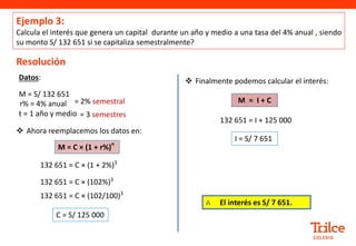 Ejemplo 3:
Calcula el interés que genera un capital durante un año y medio a una tasa del 4% anual , siendo
su monto S/ 132 651 si se capitaliza semestralmente?
Resolución
 Ahora reemplacemos los datos en:
Datos:
M = S/ 132 651
r% = 4% anual
t = 1 año y medio
M = C × (1 + r%)
n
132 651 = C × (1 + 2%)3
132 651 = C × (102%)3
C = S/ 125 000
132 651 = C × (102/100)3
 Finalmente podemos calcular el interés:
132 651 = I + 125 000
I = S/ 7 651
M = I + C
= 2% semestral
= 3 semestres
∴ El interés es S/ 7 651.
 