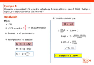 Datos:
Resolución
t = 8 meses
r% = 12% semestral
Ejemplo 4:
Un capital se deposita al 12% semestral y al cabo de 8 meses, el interés es de $ 2 080. ¿Cuál es el
capital, si la capitalización fue cuatrimestral?
 También sabemos que:
C (
108
100
)2 = 2080 + C
C = 12 500
I = 2 080
M = C × (1 + r%)
n
M = C × (1 + 8%)2
 Reemplazamos los datos en:
M = C × (
108
100
)2
2 080 = C x (
11664 −10 000
10 000
)
2 080 = C x
1664
10 000
x
2
3
< > 8% cuatrimestral
< > 2 cuatrimestres
∴ El capital es $ 12 500.
M = I + C
 