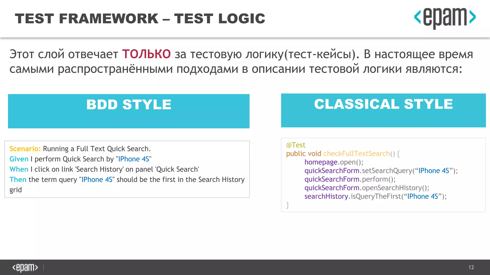 12
TEST FRAMEWORK – TEST LOGIC
Этот слой отвечает ТОЛЬКО за тестовую логику(тест-кейсы). В настоящее время
самыми распространёнными подходами в описании тестовой логики являются:
BDD STYLE CLASSICAL STYLE
Scenario: Running a Full Text Quick Search.
Given I perform Quick Search by "IPhone 4S"
When I click on link 'Search History' on panel 'Quick Search'
Then the term query "IPhone 4S" should be the first in the Search History
grid
@Test
public void checkFullTextSearch() {
homepage.open();
quickSearchForm.setSearchQuery(“IPhone 4S”);
quickSearchForm.perform();
quickSearchForm.openSearchHistory();
searchHistory.isQueryTheFirst(“IPhone 4S”);
}
 