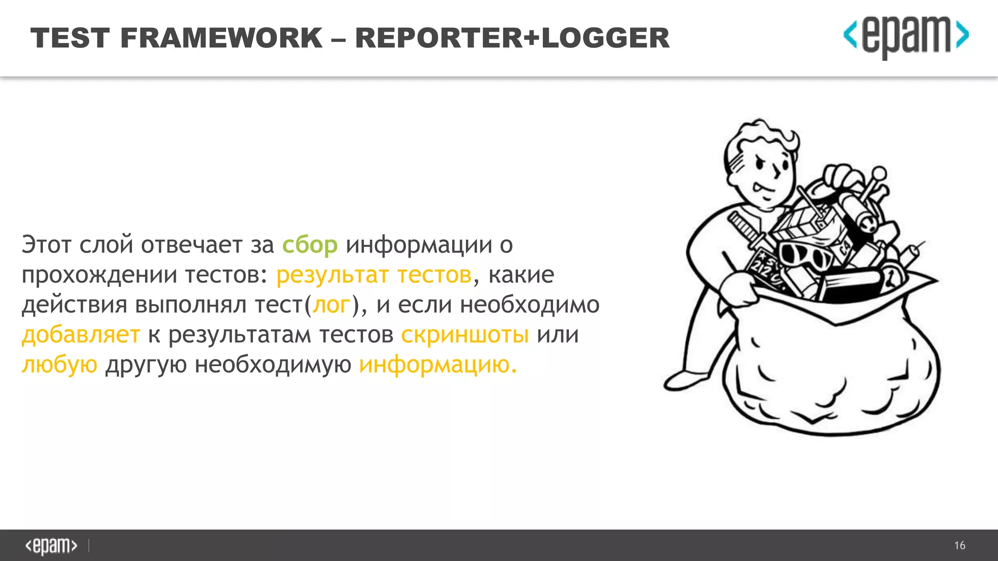 16
TEST FRAMEWORK – REPORTER+LOGGER
Этот слой отвечает за сбор информации о
прохождении тестов: результат тестов, какие
действия выполнял тест(лог), и если необходимо
добавляет к результатам тестов скриншоты или
любую другую необходимую информацию.
 