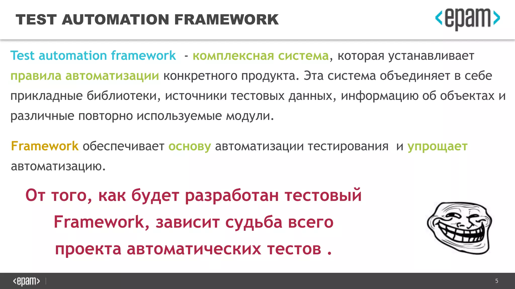 5
TEST AUTOMATION FRAMEWORK
Test automation framework - комплексная система, которая устанавливает
правила автоматизации конкретного продукта. Эта система объединяет в себе
прикладные библиотеки, источники тестовых данных, информацию об объектах и
различные повторно используемые модули.
Framework обеспечивает основу автоматизации тестирования и упрощает
автоматизацию.
От того, как будет разработан тестовый
Framework, зависит судьба всего
проекта автоматических тестов .
 