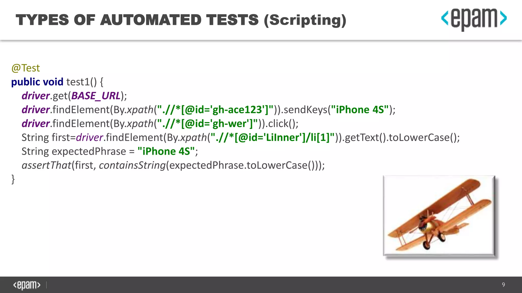 9
TYPES OF AUTOMATED TESTS (Scripting)
@Test
public void test1() {
driver.get(BASE_URL);
driver.findElement(By.xpath(".//*[@id='gh-ace123']")).sendKeys("iPhone 4S");
driver.findElement(By.xpath(".//*[@id='gh-wer']")).click();
String first=driver.findElement(By.xpath(".//*[@id='LiInner']/li[1]")).getText().toLowerCase();
String expectedPhrase = "iPhone 4S";
assertThat(first, containsString(expectedPhrase.toLowerCase()));
}
 