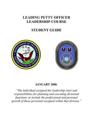 LEADING PETTY OFFICER
           LEADERSHIP COURSE

                STUDENT GUIDE




                   JANUARY 2006
    “The Individual assigned the leadership roles and
  responsibilities for planning and executing divisional
   functions; to include the professional and personal
growth of those personnel assigned within that division.”
 