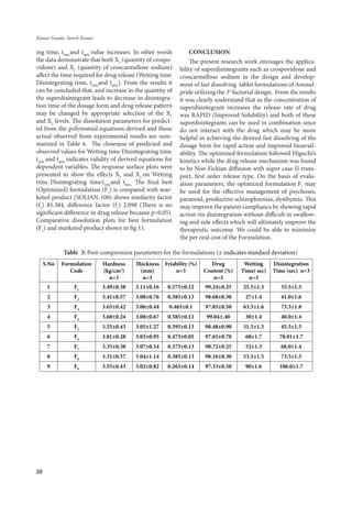 20
Kumar Gunda, Suresh Kumar
ing time, t50%
and t90%
value increases. In other words
the data demonstrate that both X1
(quantity of crospo-
vidone) and X2
(quantity of croscarmellose sodium)
affect the time required for drug release (Wetting time,
Disintegrating time, t50%
and t90%
). From the results it
can be concluded that, and increase in the quantity of
the superdisintegrant leads to decrease in disintegra-
tion time of the dosage form and drug release pattern
may be changed by appropriate selection of the X1
and X2
levels. The dissolution parameters for predict-
ed from the polynomial equations derived and those
actual observed from experimental results are sum-
marized in Table 6. The closeness of predicted and
observed values for Wetting time,
Disintegrating time,
t50%
and t90%
indicates validity of derived equations for
dependent variables. The response surface plots were
presented to show the effects X1
and X2
on Wetting
time,
Disintegrating time,
t50%
and t90%.
The final best
(Optimized) formulation (F1
) is compared with mar-
keted product (SOLIAN-100) shows similarity factor
(f2
) 85.384, difference factor (f1
) 2.098 (There is no
significant difference in drug release because p<0.05).
Comparative dissolution plots for best formulation
(F1
) and marketed product shown in fig 11.
CONCLUSION
The present research work envisages the applica-
bility of superdisintegrants such as crospovidone and
croscarmellose sodium in the design and develop-
ment of fast dissolving tablet formulations of Amisul-
pride utilizing the 32
factorial design. From the results
it was clearly understand that as the concentration of
superdisintegrant increases the release rate of drug
was RAPID (Improved Solubility) and both of these
superdisintegrants can be used in combination since
do not interact with the drug which may be more
helpful in achieving the desired fast dissolving of the
dosage form for rapid action and improved bioavail-
ability. The optimized formulation followed Higuchi’s
kinetics while the drug release mechanism was found
to be Non-Fickian diffusion with super case-II trans-
port, first order release type. On the basis of evalu-
ation parameters, the optimized formulation F1
may
be used for the effective management of psychoses,
paranoid, productive schizophrenias, dysthymia. This
may improve the patient compliance by showing rapid
action via disintegration without difficult in swallow-
ing and side effects which will ultimately improve the
therapeutic outcome. We could be able to minimize
the per oral cost of the Formulation.
Table 3: Post-compression parameters for the formulations (± indicates standard deviation)
S.No Formulation
Code
Hardness
(kg/cm2
)
n=3
Thickness
(mm)
n=3
Friability (%)
n=3
Drug
Content (%)
n=3
Wetting
Time( sec)
n=3
Disintegration
Time (sec) n=3
1 F1
3.49±0.38 3.11±0.16 0.575±0.12 99.24±0.25 25.5±1.3 35.5±1.5
2 F2
3.41±0.57 3.08±0.76 0.585±0.13 98.68±0.30 27±1.4 41.0±1.6
3 F3
3.65±0.42 3.06±0.44 0.465±0.1 97.85±0.50 63.5±1.6 73.5±1.8
4 F4
3.60±0.24 3.08±0.67 0.585±0.12 99.04±.40 30±1.4 40.0±1.4
5 F5
3.55±0.43 3.05±1.27 0.595±0.13 98.48±0.90 31.5±1.5 45.5±1.5
6 F6
3.81±0.28 3.03±0.95 0.475±0.05 97.65±0.70 68±1.7 78.01±1.7
7 F7
3.35±0.38 3.07±0.54 0.375±0.13 98.72±0.25 52±1.3 68.0±1.4
8 F8
3.31±0.57 3.04±1.14 0.385±0.13 98.16±0.30 53.5±1.5 73.5±1.5
9 F9
3.55±0.43 3.02±0.82 0.265±0.14 97.33±0.50 90±1.6 106.0±1.7
 