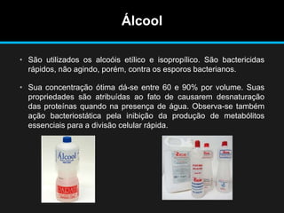 Álcool
• São utilizados os alcoóis etílico e isopropílico. São bactericidas
rápidos, não agindo, porém, contra os esporos bacterianos.
• Sua concentração ótima dá-se entre 60 e 90% por volume. Suas
propriedades são atribuídas ao fato de causarem desnaturação
das proteínas quando na presença de água. Observa-se também
ação bacteriostática pela inibição da produção de metabólitos
essenciais para a divisão celular rápida.
 
