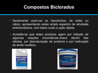 Compostos Biclorados
• Geralmente usam-se os hipocloritos, de sódio ou
cálcio, apresentando estes amplo espectro de atividade
antimicrobiana, com baixo custo e ação rápida.
• Acredita-se que estes produtos agem por inibição de
algumas reações enzimáticas-chave dentro das
células, por desnaturação de proteína e por inativação
do ácido nucléico.
 