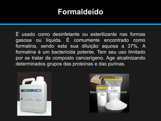 Formaldeído
É usado como desinfetante ou esterilizante nas formas
gasosa ou líquida. É comumente encontrado como
formalina, sendo esta sua diluição aquosa a 37%. A
formalina é um bactericida potente. Tem seu uso limitado
por se tratar de composto cancerígeno. Age alcalinizando
determinados grupos das proteínas e das purinas.
 
