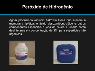 Peróxido de Hidrogênio
Agem produzindo radicais hidroxila livres que atacam a
membrana lipídica, o ácido desoxirribonucléico e outros
componentes essenciais à vida da célula. É usado como
desinfetante em concentração de 3%, para superfícies não
orgânicas.
 