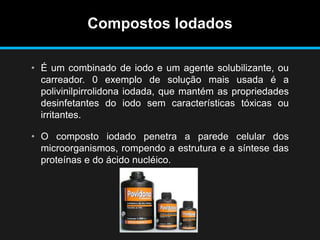Compostos Iodados
• É um combinado de iodo e um agente solubilizante, ou
carreador. 0 exemplo de solução mais usada é a
polivinilpirrolidona iodada, que mantém as propriedades
desinfetantes do iodo sem características tóxicas ou
irritantes.
• O composto iodado penetra a parede celular dos
microorganismos, rompendo a estrutura e a síntese das
proteínas e do ácido nucléico.
 