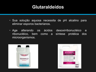 Glutaraldeídos
• Sua solução aquosa necessita de pH alcalino para
eliminar esporos bacterianos.
• Age alterando os ácidos desoxirribonucléico e
ribonucléico, bem como a síntese protéica dos
microorganismos.
 