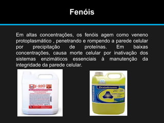 Fenóis
Em altas concentrações, os fenóis agem como veneno
protoplasmático , penetrando e rompendo a parede celular
por precipitação de proteínas. Em baixas
concentrações, causa morte celular por inativação dos
sistemas enzimáticos essenciais à manutenção da
integridade da parede celular.
 