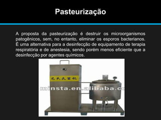 Pasteurização
A proposta da pasteurização é destruir os microorganismos
patogênicos, sem, no entanto, eliminar os esporos bacterianos.
É uma alternativa para a desinfecção de equipamento de terapia
respiratória e de anestesia, sendo porém menos eficiente que a
desinfecção por agentes químicos.
 