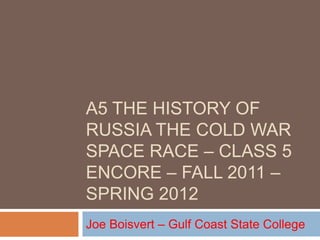 A5 THE HISTORY OF
RUSSIA THE COLD WAR
SPACE RACE – CLASS 5
ENCORE – FALL 2011 –
SPRING 2012
Joe Boisvert – Gulf Coast State College
 