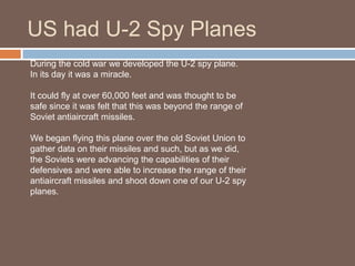 US had U-2 Spy Planes
During the cold war we developed the U-2 spy plane.
In its day it was a miracle.

It could fly at over 60,000 feet and was thought to be
safe since it was felt that this was beyond the range of
Soviet antiaircraft missiles.

We began flying this plane over the old Soviet Union to
gather data on their missiles and such, but as we did,
the Soviets were advancing the capabilities of their
defensives and were able to increase the range of their
antiaircraft missiles and shoot down one of our U-2 spy
planes.
 