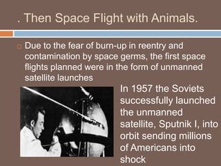 . Then Space Flight with Animals.

   Due to the fear of burn-up in reentry and
    contamination by space germs, the first space
    flights planned were in the form of unmanned
    satellite launches
                           In 1957 the Soviets
                           successfully launched
                           the unmanned
                           satellite, Sputnik I, into
                           orbit sending millions
                           of Americans into
                           shock
 