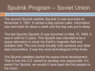 Sputnik Program – Soviet Union
   The second Sputnik satellite (Sputnik 2) was launched on
    November 3, 1957. It carried a dog named Laika. Information
    was sent back for about a week and the dog was put to sleep.

    The last Sputnik (Sputnik 3) was launched on May 15, 1958. It
    was in orbit for 2 years. This Sputnik was intended to be a
    space laboratory to study the Earth’s magnetic field and
    radiation belt. This one could actually hold cameras and other
    data transmitters. It was the most technological of the three.

    The Sputnik satellites started the space travel development.
    That is how the U.S. started to develop new spacecrafts. If it
    weren’t for Sputnik, we wouldn’t have been the first people on
    the moon.
 