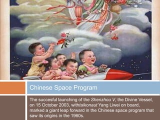 Chinese Space Program
The succesful launching of the Shenzhou V, the Divine Vessel,
on 15 October 2003, withtaikonaut Yang Liwei on board,
marked a giant leap forward in the Chinese space program that
saw its origins in the 1960s.
 