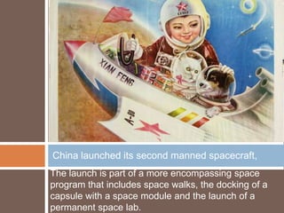 China launched its second manned spacecraft,
The launch is part of a more encompassing space
program that includes space walks, the docking of a
capsule with a space module and the launch of a
permanent space lab.
 