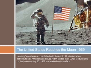The United States Reaches the Moon 1969
Kennedy's goal was accomplished with the Apollo 11 mission when
astronauts Neil Armstrong and Buzz Aldrin landed their Lunar Module (LM)
on the Moon on July 20, 1969 and walked on its surface
 