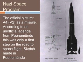 Nazi Space
Program
The official picture:
A4 (V2) as a missile.
According to an
unofficial agenda
from Peenemünde
this was only a first
step on the road to
space flight. Sketch
made in
Peenemünde.
 