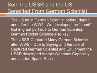 Both the USSR and the US
Benefited From German Scientist
   The US let in German Scientist before, during
    and after the WW2. We developed the “bomb”
    first in great part due to German Scientist.
    German Rocket Science also key!
   The USSR Captured Many German Scientist
    after WW2 – Due to Spying and the use of
    Captured German Scientist and Equipment the
    USSR developed Atomic Weapons Capability
    and started Space Race
 