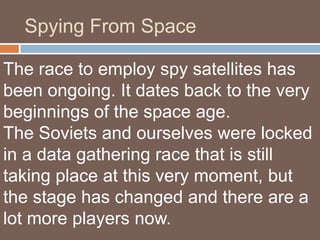 Spying From Space

The race to employ spy satellites has
been ongoing. It dates back to the very
beginnings of the space age.
The Soviets and ourselves were locked
in a data gathering race that is still
taking place at this very moment, but
the stage has changed and there are a
lot more players now.
 