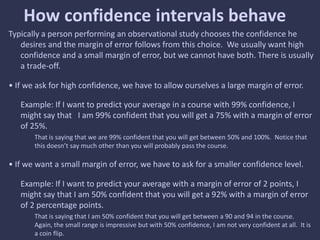 How confidence intervals behave
Typically a person performing an observational study chooses the confidence he
desires and the margin of error follows from this choice. We usually want high
confidence and a small margin of error, but we cannot have both. There is usually
a trade-off.
• If we ask for high confidence, we have to allow ourselves a large margin of error.
Example: If I want to predict your average in a course with 99% confidence, I
might say that I am 99% confident that you will get a 75% with a margin of error
of 25%.
That is saying that we are 99% confident that you will get between 50% and 100%. Notice that
this doesn’t say much other than you will probably pass the course.
• If we want a small margin of error, we have to ask for a smaller confidence level.
Example: If I want to predict your average with a margin of error of 2 points, I
might say that I am 50% confident that you will get a 92% with a margin of error
of 2 percentage points.
That is saying that I am 50% confident that you will get between a 90 and 94 in the course.
Again, the small range is impressive but with 50% confidence, I am not very confident at all. It is
a coin flip.
 