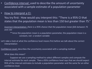 • Confidence interval: used to describe the amount of uncertainty
associated with a sample estimate of a population parameter
• How to interpret a CI:
You try first: How would you interpret this: “There is a 95% CI that
states that the population mean is less than 150 but greater than 75.”
incorrect interpretation: there is a 95% chance that the population mean falls between 75
and 150
**since the population mean is a population parameter, the population mean is a
constant, not a random variable
Let’s take a look at what the confidence level means first before we talk about the correct
interpretation
Confidence Level: describes the uncertainty associated with a sampling method
What does this mean?
Suppose we use a sampling method to select different samples and compute the
interval estimate for each sample. Then a 95% confidence level says that we should expect
95% of the interval estimates to include a population parameter and the same for an other
confidence level.
 
